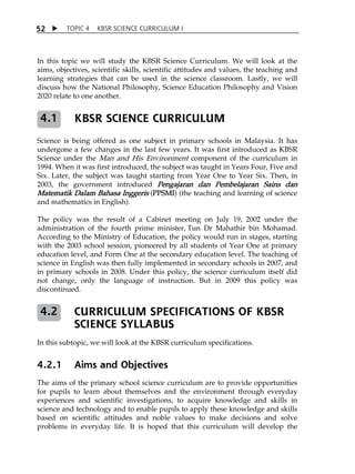 5 2  TOPIC 4 KBSR SCIENCE CURRICULUM I 
In this topic we will study the KBSR Science Curriculum. We will look at the 
aims, objectives, scientific skills, scientific attitudes and values, the teaching and 
learning strategies that can be used in the science classroom. Lastly, we will 
discuss how the National Philosophy, Science Education Philosophy and Vision 
2020 relate to one another. 
KBSR SCIENCE CURRICULUM 
4.1 
Science is being offered as one subject in primary schools in Malaysia. It has 
undergone a few changes in the last few years. It was first introduced as KBSR 
Science under the Man and His Environment component of the curriculum in 
1994. When it was first introduced, the subject was taught in Years Four, Five and 
Six. Later, the subject was taught starting from Year One to Year Six. Then, in 
2003, the government introduced Pengajaran dan Pembelajaran Sains dan 
Matematik Dalam Bahasa Inggeris (PPSMI) (the teaching and learning of science 
and mathematics in English). 
The policy was the result of a Cabinet meeting on July 19, 2002 under the 
administration of the fourth prime minister, Tun Dr Mahathir bin Mohamad. 
According to the Ministry of Education, the policy would run in stages, starting 
with the 2003 school session, pioneered by all students of Year One at primary 
education level, and Form One at the secondary education level. The teaching of 
science in English was then fully implemented in secondary schools in 2007, and 
in primary schools in 2008. Under this policy, the science curriculum itself did 
not change, only the language of instruction. But in 2009 this policy was 
discontinued. 
CURRICULUM SPECIFICATIONS OF KBSR 
SCIENCE SYLLABUS 
4.2 
In this subtopic, we will look at the KBSR curriculum specifications. 
4.2.1 Aims and Objectives 
The aims of the primary school science curriculum are to provide opportunities 
for pupils to learn about themselves and the environment through everyday 
experiences and scientific investigations, to acquire knowledge and skills in 
science and technology and to enable pupils to apply these knowledge and skills 
based on scientific attitudes and noble values to make decisions and solve 
problems in everyday life. It is hoped that this curriculum will develop the 
 