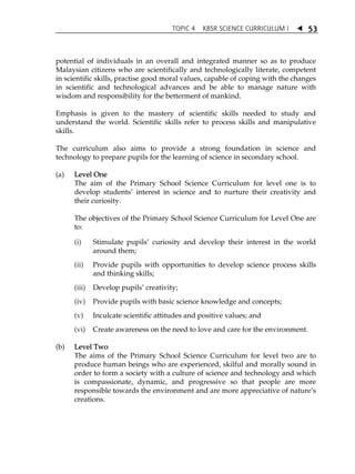 TOPIC 4 KBSR SCIENCE CURRICULUM I  
53 
potential of individuals in an overall and integrated manner so as to produce 
Malaysian citizens who are scientifically and technologically literate, competent 
in scientific skills, practise good moral values, capable of coping with the changes 
in scientific and technological advances and be able to manage nature with 
wisdom and responsibility for the betterment of mankind. 
Emphasis is given to the mastery of scientific skills needed to study and 
understand the world. Scientific skills refer to process skills and manipulative 
skills. 
The curriculum also aims to provide a strong foundation in science and 
technology to prepare pupils for the learning of science in secondary school. 
(a) Level One 
The aim of the Primary School Science Curriculum for level one is to 
develop studentsÊ interest in science and to nurture their creativity and 
their curiosity. 
The objectives of the Primary School Science Curriculum for Level One are 
to: 
(i) Stimulate pupilsÊ curiosity and develop their interest in the world 
around them; 
(ii) Provide pupils with opportunities to develop science process skills 
and thinking skills; 
(iii) Develop pupilsÊ creativity; 
(iv) Provide pupils with basic science knowledge and concepts; 
(v) Inculcate scientific attitudes and positive values; and 
(vi) Create awareness on the need to love and care for the environment. 
(b) Level Two 
The aims of the Primary School Science Curriculum for level two are to 
produce human beings who are experienced, skilful and morally sound in 
order to form a society with a culture of science and technology and which 
is compassionate, dynamic, and progressive so that people are more 
responsible towards the environment and are more appreciative of natureÊs 
creations. 
 