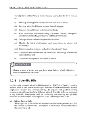 5 4  TOPIC 4 KBSR SCIENCE CURRICULUM I 
The objectives of the Primary School Science Curriculum for level two are 
to: 
(i) Develop thinking skills so as to enhance intellectual ability; 
(ii) Develop scientific skills and attitude through inquiry; 
(iii) Enhance natural interest in their surroundings; 
(iv) Gain knowledge and understanding of scientific facts and concepts to 
assist in understanding themselves and the environment; 
(v) Solve problems and make responsible decisions; 
(vi) Handle the latest contributions and innovations in science and 
technology; 
(vii) Practise scientific attitudes and noble values in daily lives; 
(viii) Appreciate the contributions of science and technology towards the 
comfort of life; and 
(ix) Appreciate arrangement and order in nature. 
ACTIVITY 4.1 
Choose science activities that you have done before. Which objectives 
were included in the activities? 
4.2.2 Scientific Skills 
You have also explored scientific skills in detail in HBSC2203  Tools in Learning 
Science. Thus in this section we will just mention and list them briefly. Science 
emphasises inquiry and problem-solving. In inquiry and problem-solving 
processes, scientific and thinking skills are utilised. Scientific skills are important 
in any scientific investigation such as conducting and carrying out projects. 
Scientific skills encompass science process skills and manipulative skills. 
(a) Science Process Skills 
Science process skills enable students to formulate their questions and find 
the answers systematically. Descriptions of the science process skills are as 
shown in Table 4.1. 
 