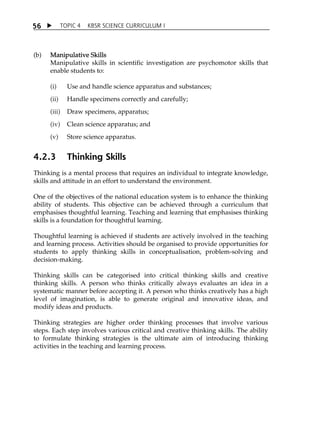 5 6  TOPIC 4 KBSR SCIENCE CURRICULUM I 
(b) Manipulative Skills 
Manipulative skills in scientific investigation are psychomotor skills that 
enable students to: 
(i) Use and handle science apparatus and substances; 
(ii) Handle specimens correctly and carefully; 
(iii) Draw specimens, apparatus; 
(iv) Clean science apparatus; and 
(v) Store science apparatus. 
4.2.3 Thinking Skills 
Thinking is a mental process that requires an individual to integrate knowledge, 
skills and attitude in an effort to understand the environment. 
One of the objectives of the national education system is to enhance the thinking 
ability of students. This objective can be achieved through a curriculum that 
emphasises thoughtful learning. Teaching and learning that emphasises thinking 
skills is a foundation for thoughtful learning. 
Thoughtful learning is achieved if students are actively involved in the teaching 
and learning process. Activities should be organised to provide opportunities for 
students to apply thinking skills in conceptualisation, problem-solving and 
decision-making. 
Thinking skills can be categorised into critical thinking skills and creative 
thinking skills. A person who thinks critically always evaluates an idea in a 
systematic manner before accepting it. A person who thinks creatively has a high 
level of imagination, is able to generate original and innovative ideas, and 
modify ideas and products. 
Thinking strategies are higher order thinking processes that involve various 
steps. Each step involves various critical and creative thinking skills. The ability 
to formulate thinking strategies is the ultimate aim of introducing thinking 
activities in the teaching and learning process. 
 