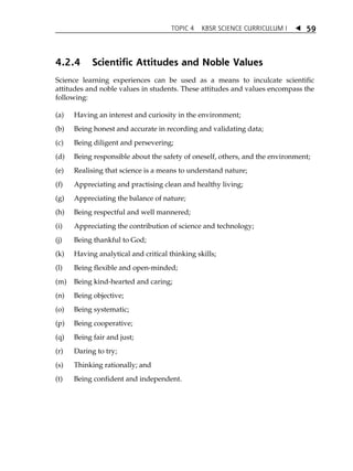 TOPIC 4 KBSR SCIENCE CURRICULUM I  
59 
4.2.4 Scientific Attitudes and Noble Values 
Science learning experiences can be used as a means to inculcate scientific 
attitudes and noble values in students. These attitudes and values encompass the 
following: 
(a) Having an interest and curiosity in the environment; 
(b) Being honest and accurate in recording and validating data; 
(c) Being diligent and persevering; 
(d) Being responsible about the safety of oneself, others, and the environment; 
(e) Realising that science is a means to understand nature; 
(f) Appreciating and practising clean and healthy living; 
(g) Appreciating the balance of nature; 
(h) Being respectful and well mannered; 
(i) Appreciating the contribution of science and technology; 
(j) Being thankful to God; 
(k) Having analytical and critical thinking skills; 
(l) Being flexible and open-minded; 
(m) Being kind-hearted and caring; 
(n) Being objective; 
(o) Being systematic; 
(p) Being cooperative; 
(q) Being fair and just; 
(r) Daring to try; 
(s) Thinking rationally; and 
(t) Being confident and independent. 
 