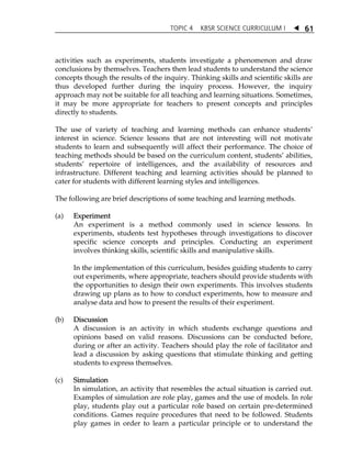 TOPIC 4 KBSR SCIENCE CURRICULUM I  
61 
activities such as experiments, students investigate a phenomenon and draw 
conclusions by themselves. Teachers then lead students to understand the science 
concepts though the results of the inquiry. Thinking skills and scientific skills are 
thus developed further during the inquiry process. However, the inquiry 
approach may not be suitable for all teaching and learning situations. Sometimes, 
it may be more appropriate for teachers to present concepts and principles 
directly to students. 
The use of variety of teaching and learning methods can enhance studentsÊ 
interest in science. Science lessons that are not interesting will not motivate 
students to learn and subsequently will affect their performance. The choice of 
teaching methods should be based on the curriculum content, studentsÊ abilities, 
studentsÊ repertoire of intelligences, and the availability of resources and 
infrastructure. Different teaching and learning activities should be planned to 
cater for students with different learning styles and intelligences. 
The following are brief descriptions of some teaching and learning methods. 
(a) Experiment 
An experiment is a method commonly used in science lessons. In 
experiments, students test hypotheses through investigations to discover 
specific science concepts and principles. Conducting an experiment 
involves thinking skills, scientific skills and manipulative skills. 
In the implementation of this curriculum, besides guiding students to carry 
out experiments, where appropriate, teachers should provide students with 
the opportunities to design their own experiments. This involves students 
drawing up plans as to how to conduct experiments, how to measure and 
analyse data and how to present the results of their experiment. 
(b) Discussion 
A discussion is an activity in which students exchange questions and 
opinions based on valid reasons. Discussions can be conducted before, 
during or after an activity. Teachers should play the role of facilitator and 
lead a discussion by asking questions that stimulate thinking and getting 
students to express themselves. 
(c) Simulation 
In simulation, an activity that resembles the actual situation is carried out. 
Examples of simulation are role play, games and the use of models. In role 
play, students play out a particular role based on certain pre-determined 
conditions. Games require procedures that need to be followed. Students 
play games in order to learn a particular principle or to understand the 
 
