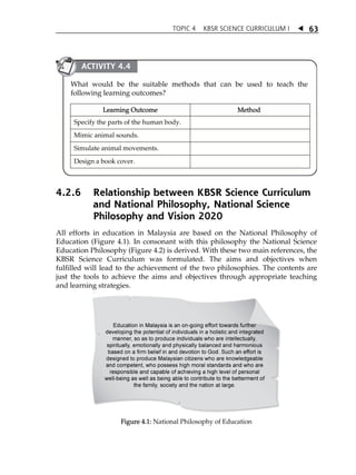TOPIC 4 KBSR SCIENCE CURRICULUM I  
63 
ACTIVITY 4.4 
What would be the suitable methods that can be used to teach the 
following learning outcomes? 
Learning Outcome Method 
Specify the parts of the human body. 
Mimic animal sounds. 
Simulate animal movements. 
Design a book cover. 
4.2.6 Relationship between KBSR Science Curriculum 
and National Philosophy, National Science 
Philosophy and Vision 2020 
All efforts in education in Malaysia are based on the National Philosophy of 
Education (Figure 4.1). In consonant with this philosophy the National Science 
Education Philosophy (Figure 4.2) is derived. With these two main references, the 
KBSR Science Curriculum was formulated. The aims and objectives when 
fulfilled will lead to the achievement of the two philosophies. The contents are 
just the tools to achieve the aims and objectives through appropriate teaching 
and learning strategies. 
Figure 4.1: National Philosophy of Education 
 