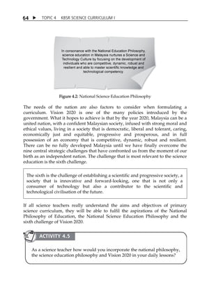 6 4  TOPIC 4 KBSR SCIENCE CURRICULUM I 
Figure 4.2: National Science Education Philosophy 
The needs of the nation are also factors to consider when formulating a 
curriculum. Vision 2020 is one of the many policies introduced by the 
government. What it hopes to achieve is that by the year 2020, Malaysia can be a 
united nation, with a confident Malaysian society, infused with strong moral and 
ethical values, living in a society that is democratic, liberal and tolerant, caring, 
economically just and equitable, progressive and prosperous, and in full 
possession of an economy that is competitive, dynamic, robust and resilient. 
There can be no fully developed Malaysia until we have finally overcome the 
nine central strategic challenges that have confronted us from the moment of our 
birth as an independent nation. The challenge that is most relevant to the science 
education is the sixth challenge. 
The sixth is the challenge of establishing a scientific and progressive society, a 
society that is innovative and forward-looking, one that is not only a 
consumer of technology but also a contributor to the scientific and 
technological civilisation of the future. 
If all science teachers really understand the aims and objectives of primary 
science curriculum, they will be able to fulfil the aspirations of the National 
Philosophy of Education, the National Science Education Philosophy and the 
sixth challenge of Vision 2020. 
ACTIVITY 4.5 
As a science teacher how would you incorporate the national philosophy, 
the science education philosophy and Vision 2020 in your daily lessons? 
 
