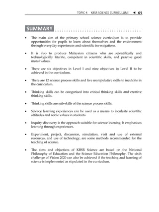 TOPIC 4 KBSR SCIENCE CURRICULUM I  
65 
 The main aim of the primary school science curriculum is to provide 
opportunities for pupils to learn about themselves and the environment 
through everyday experiences and scientific investigations. 
 It is also to produce Malaysian citizens who are scientifically and 
technologically literate, competent in scientific skills, and practise good 
moral values. 
 There are six objectives in Level I and nine objectives in Level II to be 
achieved in the curriculum. 
 There are 12 science process skills and five manipulative skills to inculcate in 
the curriculum. 
 Thinking skills can be categorised into critical thinking skills and creative 
thinking skills. 
 Thinking skills are sub-skills of the science process skills. 
 Science learning experiences can be used as a means to inculcate scientific 
attitudes and noble values in students. 
 Inquiry-discovery is the approach suitable for science learning. It emphasises 
learning through experiences. 
 Experiment, project, discussion, simulation, visit and use of external 
resources, and use of technology, are some methods recommended for the 
teaching of science. 
 The aims and objectives of KBSR Science are based on the National 
Philosophy of Education and the Science Education Philosophy. The sixth 
challenge of Vision 2020 can also be achieved if the teaching and learning of 
science is implemented as stipulated in the curriculum. 
 