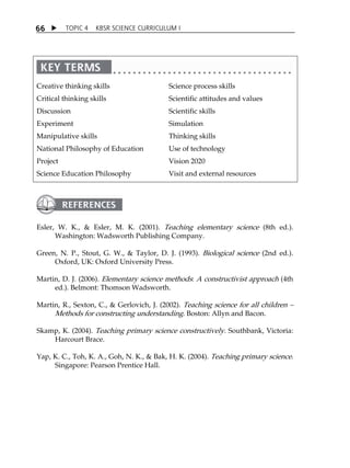 6 6  TOPIC 4 KBSR SCIENCE CURRICULUM I 
Creative thinking skills 
Critical thinking skills 
Discussion 
Experiment 
Manipulative skills 
National Philosophy of Education 
Project 
Science Education Philosophy 
Science process skills 
Scientific attitudes and values 
Scientific skills 
Simulation 
Thinking skills 
Use of technology 
Vision 2020 
Visit and external resources 
Esler, W. K.,  Esler, M. K. (2001). Teaching elementary science (8th ed.). 
Washington: Wadsworth Publishing Company. 
Green, N. P., Stout, G. W.,  Taylor, D. J. (1993). Biological science (2nd ed.). 
Oxford, UK: Oxford University Press. 
Martin, D. J. (2006). Elementary science methods: A constructivist approach (4th 
ed.). Belmont: Thomson Wadsworth. 
Martin, R., Sexton, C.,  Gerlovich, J. (2002). Teaching science for all children  
Methods for constructing understanding. Boston: Allyn and Bacon. 
Skamp, K. (2004). Teaching primary science constructively. Southbank, Victoria: 
Harcourt Brace. 
Yap, K. C., Toh, K. A., Goh, N. K.,  Bak, H. K. (2004). Teaching primary science. 
Singapore: Pearson Prentice Hall. 
 
 