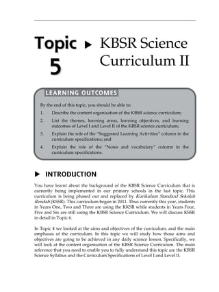 Topic 
5 
   
 
 
 
 
 
 
 
 
 
 
 
 
 
 
 
 
 
 
 
 
 KBSR Science 
Curriculum II 
LEARNING OUTCOMES 
By the end of this topic, you should be able to: 
1. Describe the content organisation of the KBSR science curriculum; 
2. List the themes, learning areas, learning objectives, and learning 
outcomes of Level I and Level II of the KBSR science curriculum; 
3. Explain the role of the „Suggested Learning Activities‰ column in the 
curriculum specifications; and 
4. Explain the role of the „Notes and vocabulary‰ column in the 
curriculum specifications. 
 INTRODUCTION 
You have learnt about the background of the KBSR Science Curriculum that is 
currently being implemented in our primary schools in the last topic. This 
curriculum is being phased out and replaced by Kurikulum Standard Sekolah 
Rendah (KSSR). This curriculum began in 2011. Thus currently this year, students 
in Years One, Two and Three are using the KKSR while students in Years Four, 
Five and Six are still using the KBSR Science Curriculum. We will discuss KSSR 
in detail in Topic 6. 
In Topic 4 we looked at the aims and objectives of the curriculum, and the main 
emphases of the curriculum. In this topic we will study how those aims and 
objectives are going to be achieved in any daily science lesson. Specifically, we 
will look at the content organisation of the KBSR Science Curriculum. The main 
reference that you need to enable you to fully understand this topic are the KBSR 
Science Syllabus and the Curriculum Specifications of Level I and Level II. 
 