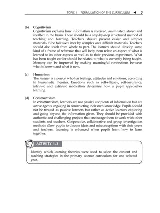 TOPIC 1 FORMULATION OF THE CURRICULUM  
7 
(b) Cognitivism 
Cognitivism explains how information is received, assimilated, stored and 
recalled in the brain. There should be a step-by-step structured method of 
teaching and learning. Teachers should present easier and simpler 
materials to be followed later by complex and difficult materials. Teachers 
should also teach from whole to part. The learners should develop some 
kind of a frame of reference that will help them relate an aspect of what is 
learned to its other aspects as well as to their previous experiences. What 
has been taught earlier should be related to what is currently being taught. 
Memory can be improved by making meaningful connections between 
what is known and what is new. 
(c) Humanism 
The learner is a person who has feelings, attitudes and emotions, according 
to humanistic theories. Emotions such as self-efficacy, self-assurance, 
intrinsic and extrinsic motivation determine how a pupil approaches 
learning. 
(d) Constructivism 
In constructivism, learners are not passive recipients of information but are 
active agents engaging in constructing their own knowledge. Pupils should 
not be treated as passive learners but rather as active learners exploring 
and going beyond the information given. They should be provided with 
authentic and challenging projects that encourage them to work with other 
students and teachers. Cooperative, collaborative and group investigation 
methods allow pupils to discuss ideas and misconceptions with their peers 
and teachers. Learning is enhanced when pupils learn how to learn 
together. 
ACTIVITY 1.3 
Identify which learning theories were used to select the content and 
teaching strategies in the primary science curriculum for one selected 
year. 
 