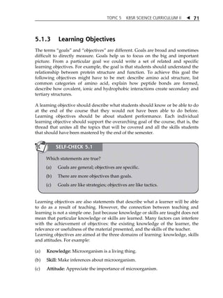 TOPIC 5 KBSR SCIENCE CURRICULUM II  
71 
5.1.3 Learning Objectives 
The terms „goals‰ and „objectives‰ are different. Goals are broad and sometimes 
difficult to directly measure. Goals help us to focus on the big and important 
picture. From a particular goal we could write a set of related and specific 
learning objectives. For example, the goal is that students should understand the 
relationship between protein structure and function. To achieve this goal the 
following objectives might have to be met: describe amino acid structure, list 
common categories of amino acid, explain how peptide bonds are formed, 
describe how covalent, ionic and hydrophobic interactions create secondary and 
tertiary structures. 
A learning objective should describe what students should know or be able to do 
at the end of the course that they would not have been able to do before. 
Learning objectives should be about student performance. Each individual 
learning objective should support the overarching goal of the course, that is, the 
thread that unites all the topics that will be covered and all the skills students 
that should have been mastered by the end of the semester. 
SELF-CHECK 5.1 
Which statements are true? 
(a) Goals are general; objectives are specific. 
(b) There are more objectives than goals. 
(c) Goals are like strategies; objectives are like tactics. 
Learning objectives are also statements that describe what a learner will be able 
to do as a result of teaching. However, the connection between teaching and 
learning is not a simple one. Just because knowledge or skills are taught does not 
mean that particular knowledge or skills are learned. Many factors can interfere 
with the achievement of objectives: the existing knowledge of the learner, the 
relevance or usefulness of the material presented, and the skills of the teacher. 
Learning objectives are aimed at the three domains of learning: knowledge, skills 
and attitudes. For example: 
(a) Knowledge: Microorganism is a living thing. 
(b) Skill: Make inferences about microorganism. 
(c) Attitude: Appreciate the importance of microorganism. 
 
