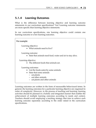 TOPIC 5 KBSR SCIENCE CURRICULUM II  
73 
5.1.4 Learning Outcomes 
What is the difference between learning objective and learning outcome 
statements in our curriculum specifications? Yes! Learning outcome statements 
are more specific than learning objective statements. 
In our curriculum specifications, one learning objective could contain one 
learning outcome or a few learning outcomes. 
For example: 
Learning objective: 
 What animals need to live? 
Learning outcome: 
 State that animals need food, water and air to stay alive. 
Learning objective: 
 The different foods that animals eat. 
Learning outcomes: 
 List the foods eaten by some animals 
 State that some animals 
 eat plants 
 eat other animals 
 eat plants and other animals 
Learning outcomes are written in the form of measurable behavioural terms. In 
general, the learning outcomes for a particular learning objective are organised in 
order of complexity. However, in the process of teaching and learning, learning 
activities should be planned in a holistic and integrated manner that enables the 
achievement of multiple learning outcomes according to needs and context. 
Teachers should avoid employing a teaching strategy that tries to achieve each 
learning outcome separately according to the order stated in the curriculum 
specifications. 
 