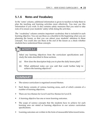 TOPIC 5 KBSR SCIENCE CURRICULUM II  
77 
5.1.6 Notes and Vocabulary 
In the `notesÊ column, additional information is given to teachers to help them to 
plan the teaching and learning activities more effectively. You may use this 
information if you wish. It also contains safety measures that you need to take 
note of to ensure your studentsÊ safety while doing the activities. 
The `vocabularyÊ column contains important vocabulary that is included in each 
learning objective. You can use these as a checklist in the beginning when you are 
planning the lesson, so that you can attract your studentsÊ attention to these 
concepts. You could also use these at the end of the lesson as a check whether 
students have understood these concepts. 
ACTIVITY 5.7 
Select any learning objectives from the curriculum specifications and 
study the notes described in those sections. 
(a) How does the description help you to plan the daily lesson plan? 
(b) What additional notes can you add that could further help to 
achieve the learning objectives? 
 The science curriculum is organised around themes. 
 Each theme consists of various learning areas, each of which consists of a 
number of learning objectives. 
 There are two themes for Level I and five themes for Level II. 
 A learning objective has one or more learning outcomes. 
 The scope of science concepts that the students have to achieve for each 
learning area are stated as learning objectives in our science curriculum 
specifications. 
 Learning outcomes are written in the form of measurable behavioural terms. 
 