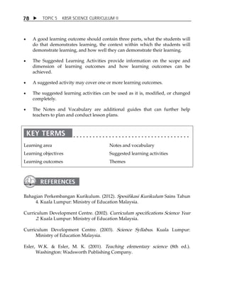 TOPIC 5 KBSR SCIENCE CURRICULUM II 
78 
 A good learning outcome should contain three parts, what the students will 
do that demonstrates learning, the context within which the students will 
demonstrate learning, and how well they can demonstrate their learning. 
 The Suggested Learning Activities provide information on the scope and 
dimension of learning outcomes and how learning outcomes can be 
achieved. 
 A suggested activity may cover one or more learning outcomes. 
 The suggested learning activities can be used as it is, modified, or changed 
completely. 
 The Notes and Vocabulary are additional guides that can further help 
teachers to plan and conduct lesson plans. 
Learning area 
Learning objectives 
Learning outcomes 
Notes and vocabulary 
Suggested learning activities 
Themes 
Bahagian Perkembangan Kurikulum. (2012). Spesifikasi Kurikulum Sains Tahun 
4. Kuala Lumpur: Ministry of Education Malaysia. 
Curriculum Development Centre. (2002). Curriculum specifications Science Year 
2. Kuala Lumpur: Ministry of Education Malaysia. 
Curriculum Development Centre. (2003). Science Syllabus. Kuala Lumpur: 
Ministry of Education Malaysia. 
Esler, W.K.  Esler, M. K. (2001). Teaching elementary science (8th ed.). 
Washington: Wadsworth Publishing Company. 
 