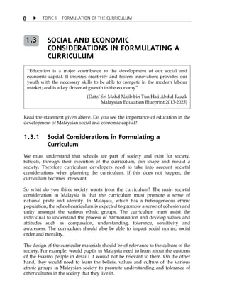 8  TOPIC 1 FORMULATION OF THE CURRICULUM 
SOCIAL AND ECONOMIC 
CONSIDERATIONS IN FORMULATING A 
CURRICULUM 
1.3 
„Education is a major contributor to the development of our social and 
economic capital. It inspires creativity and fosters innovation; provides our 
youth with the necessary skills to be able to compete in the modern labour 
market; and is a key driver of growth in the economy‰ 
(DatoÊ Sri Mohd Najib bin Tun Haji Abdul Razak 
Malaysian Education Blueprint 2013-2025) 
Read the statement given above. Do you see the importance of education in the 
development of Malaysian social and economic capital? 
1.3.1 Social Considerations in Formulating a 
Curriculum 
We must understand that schools are part of society and exist for society. 
Schools, through their execution of the curriculum, can shape and mould a 
society. Therefore curriculum developers need to take into account societal 
considerations when planning the curriculum. If this does not happen, the 
curriculum becomes irrelevant. 
So what do you think society wants from the curriculum? The main societal 
consideration in Malaysia is that the curriculum must promote a sense of 
national pride and identity. In Malaysia, which has a heterogeneous ethnic 
population, the school curriculum is expected to promote a sense of cohesion and 
unity amongst the various ethnic groups. The curriculum must assist the 
individual to understand the process of harmonisation and develop values and 
attitudes such as compassion, understanding, tolerance, sensitivity and 
awareness. The curriculum should also be able to impart social norms, social 
order and morality. 
The design of the curricular materials should be of relevance to the culture of the 
society. For example, would pupils in Malaysia need to learn about the customs 
of the Eskimo people in detail? It would not be relevant to them. On the other 
hand, they would need to learn the beliefs, values and culture of the various 
ethnic groups in Malaysian society to promote understanding and tolerance of 
other cultures in the society that they live in. 
 