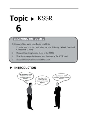 Topic 
6 
 KSSR 
LEARNING OUTCOMES 
By the end of this topic, you should be able to: 
1. Explain the concept and aims of the Primary School Standard 
Curriculum (KSSR); 
2. Discuss the principles and focus of the KSSR; 
3. Describe the organisation and specifications of the KSSR; and 
4. Discuss the implementation of the KSSR. 
 INTRODUCTION 
 
