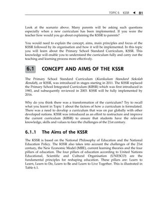 TOPIC 6 KSSR  81 
Look at the scenario above. Many parents will be asking such questions 
especially when a new curriculum has been implemented. If you were the 
teacher how would you go about explaining the KSSR to parents? 
You would need to explain the concept, aims, main principles and focus of the 
KSSR followed by its organisation and how it will be implemented. In this topic 
you will learn about the Primary School Standard Curriculum, KSSR. This 
knowledge will enable you to understand the curriculum fully and carry out the 
teaching and learning process more effectively. 
CONCEPT AND AIMS OF THE KSSR 
6.1 
The Primary School Standard Curriculum (Kurikulum Standard Sekolah 
Rendah), or KSSR, was introduced in stages starting in 2011. The KSSR replaced 
the Primary School Integrated Curriculum (KBSR) which was first introduced in 
1983, and subsequently reviewed in 2003. KSSR will be fully implemented by 
2016. 
Why do you think there was a transformation of the curriculum? Try to recall 
what you learnt in Topic 1 about the factors of how a curriculum is formulated. 
There was a need to develop a curriculum that was on par globally with other 
developed nations. KSSR was introduced as an effort to restructure and improve 
the current curriculum (KBSR) to ensure that students have the relevant 
knowledge, skills and values to face the challenges of the 21st century. 
6.1.1 The Aims of the KSSR 
The KSSR is based on the National Philosophy of Education and the National 
Education Policy. The KSSR also takes into account the challenges of the 21st 
century, the New Economic Model (MBE), current learning theories and the four 
pillars of education. The four pillars of education according to United Nations 
Educational, Scientific and Cultural Organisation (UNESCO) are the 
fundamental principles for reshaping education. These pillars are: Learn to 
Learn, Learn to Do, Learn to Be and Learn to Live Together. This is illustrated in 
Table 6.1. 
 