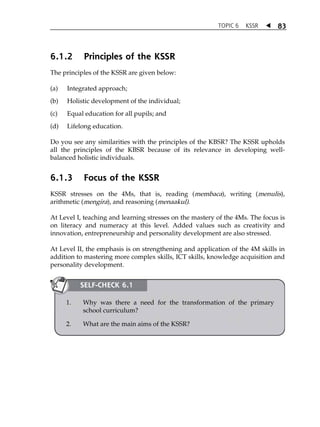TOPIC 6 KSSR  83 
6.1.2 Principles of the KSSR 
The principles of the KSSR are given below: 
(a) Integrated approach; 
(b) Holistic development of the individual; 
(c) Equal education for all pupils; and 
(d) Lifelong education. 
Do you see any similarities with the principles of the KBSR? The KSSR upholds 
all the principles of the KBSR because of its relevance in developing well-balanced 
holistic individuals. 
6.1.3 Focus of the KSSR 
KSSR stresses on the 4Ms, that is, reading (membaca), writing (menulis), 
arithmetic (mengira), and reasoning (menaakul). 
At Level I, teaching and learning stresses on the mastery of the 4Ms. The focus is 
on literacy and numeracy at this level. Added values such as creativity and 
innovation, entrepreneurship and personality development are also stressed. 
At Level II, the emphasis is on strengthening and application of the 4M skills in 
addition to mastering more complex skills, ICT skills, knowledge acquisition and 
personality development. 
SELF-CHECK 6.1 
1. Why was there a need for the transformation of the primary 
school curriculum? 
2. What are the main aims of the KSSR? 
 