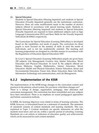 8 8  TOPIC 6 KSSR 
(b) Special Education 
Students in Special Education (Hearing Impaired) and students in Special 
Education (Visually Impaired) generally use the mainstream curriculum. 
However, there are some modifications made to the number of elective 
subjects offered in accordance with special learning needs. Students in 
Special Education (Hearing Impaired) and students in Special Education 
(Visually Impaired) are required to learn additional subjects such as Sign 
Language Communication (PCI) and Basic Skills for the Visually Impaired 
Individuals (KAIMaL) respectively. 
The Curriculum for Special Education (Learning Difficulties) is developed 
based on the capabilities and needs of pupils. The curriculum for these 
pupils is more focused on the mastery of skills to meet the needs of 
individuals, and is not too academically oriented. The teaching and 
learning programmes are designed in a flexible manner in accordance with 
the Regulations of Education (Special Education) 1997. 
In Level I, Special Education (Learning Difficulties) pupils are given basic 
3M subjects, Life Management, Creative Arts, Islamic Education, Moral 
Education and Physical Education. In Level II, the subjects offered are 
Bahasa Malaysia, English, Mathematics, Islamic Education, Moral 
Education, Health and Physical Education, Science Education, Social and 
Environmental Education, Visual Arts, Music Education, Basic Life Skills, 
Information Technology and communication, and Life Management. 
6.2.2 Implementation of the KSSR 
The implementation of the KSSR brings changes to the curriculum content and 
practices in the primary school system. Do you know what these changes are? 
There is a change in design, organisation, pedagogy, time allocation and 
curriculum management. The curriculum has been remodelled and new subjects 
have been introduced. There is an emphasis on sound pedagogical approaches 
and holistic assessment methods. 
In KBSR, the learning objectives were stated in terms of learning outcomes. The 
KSSR, however, is formulated based on a statement of standards. The statement 
of standards consists of content standards and learning standards. This was 
explained in Topic 3. Content standards are specific statements on what the 
students must know and can do, within a specific period of schooling. Learning 
Standards are a set criteria or indicators of education quality and achievements 
which can be measured for each content standard. 
 