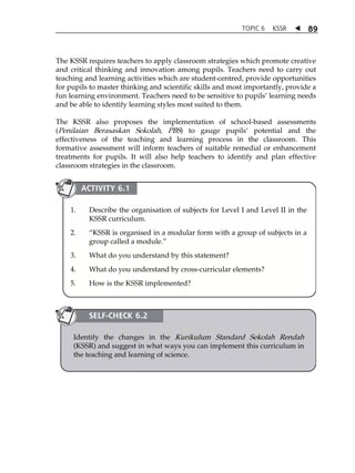 TOPIC 6 KSSR  89 
The KSSR requires teachers to apply classroom strategies which promote creative 
and critical thinking and innovation among pupils. Teachers need to carry out 
teaching and learning activities which are student-centred, provide opportunities 
for pupils to master thinking and scientific skills and most importantly, provide a 
fun learning environment. Teachers need to be sensitive to pupilsÊ learning needs 
and be able to identify learning styles most suited to them. 
The KSSR also proposes the implementation of school-based assessments 
(Penilaian Berasaskan Sekolah, PBS) to gauge pupilsÂ potential and the 
effectiveness of the teaching and learning process in the classroom. This 
formative assessment will inform teachers of suitable remedial or enhancement 
treatments for pupils. It will also help teachers to identify and plan effective 
classroom strategies in the classroom. 
ACTIVITY 6.1 
1. Describe the organisation of subjects for Level I and Level II in the 
KSSR curriculum. 
2. „KSSR is organised in a modular form with a group of subjects in a 
group called a module.‰ 
3. What do you understand by this statement? 
4. What do you understand by cross-curricular elements? 
5. How is the KSSR implemented? 
SELF-CHECK 6.2 
Identify the changes in the Kurikulum Standard Sekolah Rendah 
(KSSR) and suggest in what ways you can implement this curriculum in 
the teaching and learning of science. 
 
