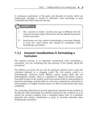 TOPIC 1 FORMULATION OF THE CURRICULUM  
9 
A continuous examination of the goals and demands of society which are 
continuously changing is needed to determine what knowledge is most 
worthwhile and which values are relevant. 
ACTIVITY 1.4 
1. The concerns of society twenty years ago is different from the 
concerns of society today. Discuss how this has affected the present 
science curriculum. 
2. Social factors are very critical in formulating a curriculum. Identify 
at least two social factors that should be considered when 
formulating a curriculum. 
1.3.2 Economic Considerations in Formulating a 
Curriculum 
The national economy is an important consideration when formulating a 
curriculum. Are you wondering how the economy of the country affects the 
curriculum? 
The children you teach will one day be employed. Schools need to meet the 
workforce demands of a changing world. The 21st century world is a 
technologically advanced world. Modern careers require skills that are 
technologically complex. There is a demand for skilled and literate workers. 
Successful workers in the modern world must possess both an understanding of 
electronic technology, and the ability to work more cooperatively with others to 
solve problems of a highly intricate nature, are able to communicate their ideas 
confidently. 
The curriculum offered has to provide appropriate education for the students to 
develop the skills, knowledge and attitudes required by the workforce so as to 
sustain the countryÊs progress with a competent labour force. It is therefore 
important that serious consideration is given to economic demands when 
designing the curriculum. 
 