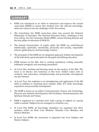 9 0  TOPIC 6 KSSR 
 KSSR was introduced as an effort to restructure and improve the current 
curriculum (KBSR) to ensure that students have the relevant knowledge, 
skills and values to face the challenges of the 21st century. 
 The formulation the KSSR curriculum takes into account the National 
Philosophy of Education, The National Education Policy, challenges of the 
21st century, the New Economic Model (MBE), current learning theories and 
the four pillars of education (UNESCO). 
 The desired characteristics of pupils under the KSSR are well-balanced 
intellectually, spiritually, emotionally, physically and socially, responsible 
citizens, global players, and knowledge workers. 
 The principles of the KSSR are an integrated approach, holistic development 
of the individual, equal education for all pupils and lifelong education. 
 KSSR stresses on the 4Ms, that is, reading (membaca), writing (menulis), 
arithmetic (mengira), and reasoning (menaakul). 
 At Level One, teaching and learning stress on the mastery of the 4Ms. The 
focus is on literacy and numeracy at this level. Added values such as 
creativity and innovation, entrepreneurship and personality development 
are also stressed. 
 At Level Two, the emphasis is on strengthening and application of the 4M 
skills in addition to mastering more complex skills, ICT skills, knowledge 
acquisition and personality development. 
 The KSSR is based on six pillars: Communication, Science and Technology, 
Physical and Aesthetic Development, Self Excellence, Humanitarianism and 
Spiritual Attitude and Values. 
 KSSR is organised in a modular form with a group of subjects in a group 
called a module. Subjects too are arranged in a modular way. 
 In Level One KSSR, all knowledge disciplines are organised into three 
modules, which are Basic Core Modules, Thematic Core Modules, and 
Elective Modules. 
 In Level Two KSSR, the curriculum is organised into Core Subjects and 
Elective Subjects. 
 