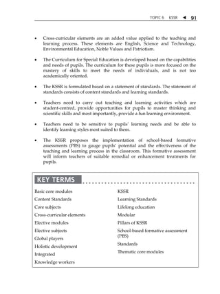 TOPIC 6 KSSR  91 
 Cross-curricular elements are an added value applied to the teaching and 
learning process. These elements are English, Science and Technology, 
Environmental Education, Noble Values and Patriotism. 
 The Curriculum for Special Education is developed based on the capabilities 
and needs of pupils. The curriculum for these pupils is more focused on the 
mastery of skills to meet the needs of individuals, and is not too 
academically oriented. 
 The KSSR is formulated based on a statement of standards. The statement of 
standards consists of content standards and learning standards. 
 Teachers need to carry out teaching and learning activities which are 
student-centred, provide opportunities for pupils to master thinking and 
scientific skills and most importantly, provide a fun learning environment. 
 Teachers need to be sensitive to pupilsÊ learning needs and be able to 
identify learning styles most suited to them. 
 The KSSR proposes the implementation of school-based formative 
assessments (PBS) to gauge pupilsÂ potential and the effectiveness of the 
teaching and learning process in the classroom. This formative assessment 
will inform teachers of suitable remedial or enhancement treatments for 
pupils. 
Basic core modules 
Content Standards 
Core subjects 
Cross-curricular elements 
Elective modules 
Elective subjects 
Global players 
Holistic development 
Integrated 
Knowledge workers 
KSSR 
Learning Standards 
Lifelong education 
Modular 
Pillars of KSSR 
School-based formative assessment 
(PBS) 
Standards 
Thematic core modules 
 