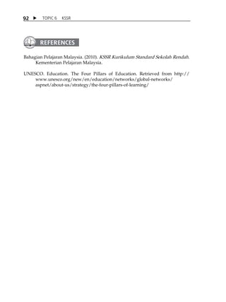 9 2  TOPIC 6 KSSR 
Bahagian Pelajaran Malaysia. (2010). KSSR Kurikulum Standard Sekolah Rendah. 
Kementerian Pelajaran Malaysia. 
UNESCO. Education. The Four Pillars of Education. Retrieved from http:// 
www.unesco.org/new/en/education/networks/global-networks/ 
aspnet/about-us/strategy/the-four-pillars-of-learning/ 
 
 