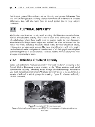 TOPIC 7 TEACHING SCIENCE TO ALL CHILDREN 
94 
In this topic, you will learn about cultural diversity and gender differences. You 
will look at strategies for adapting science instruction for children with cultural 
differences. You will also learn how to avoid gender bias in your science 
classroom. 
CULTURAL DIVERSITY 
We live in a multicultural country with a variety of different races and cultures. 
Schools too reflect this variety. This variety is even more pronounced in this era 
of globalisation where there might even be foreign pupils in your classroom. 
What are the challenges in this to you as a teacher? We must understand that the 
future will be in a culturally pluralistic nation with a diversity of cultural, ethnic, 
religious and socioeconomic groups. The main goal of teachers will be to inspire 
the intellectual, social, and personal development of all their pupils to the highest 
potential regardless of the differences. Teachers need to provide each pupil with 
an equal opportunity to learn. 
7.1.1 Definition of Cultural Diversity 
Let us look at the term „cultural diversity‰. The word „cultural‰ according to the 
Oxford Online Dictionary means relating to the „ideas, customs and social 
behaviour of a society.‰ Diversity means a range of different things. So what do 
you think cultural diversity means? Cultural diversity refers to the existence of a 
variety of cultural or ethnic groups in a society. Figure 7.1 shows a culturally 
diverse classroom. 
Figure 7.1: A culturally diverse classroom 
Source: http://chrome.blogspot.com/2013/04/for-malaysia-bringing-google-apps-and. 
html 
7.1 
 