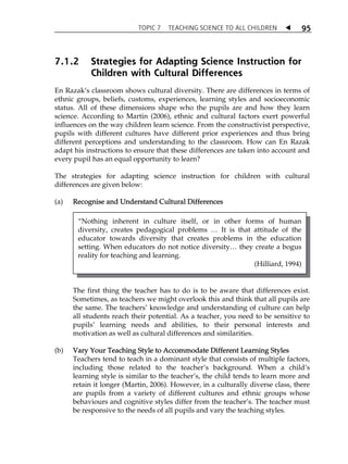 TOPIC 7 TEACHING SCIENCE TO ALL CHILDREN  
95 
7.1.2 Strategies for Adapting Science Instruction for 
Children with Cultural Differences 
En RazakÊs classroom shows cultural diversity. There are differences in terms of 
ethnic groups, beliefs, customs, experiences, learning styles and socioeconomic 
status. All of these dimensions shape who the pupils are and how they learn 
science. According to Martin (2006), ethnic and cultural factors exert powerful 
influences on the way children learn science. From the constructivist perspective, 
pupils with different cultures have different prior experiences and thus bring 
different perceptions and understanding to the classroom. How can En Razak 
adapt his instructions to ensure that these differences are taken into account and 
every pupil has an equal opportunity to learn? 
The strategies for adapting science instruction for children with cultural 
differences are given below: 
(a) Recognise and Understand Cultural Differences 
„Nothing inherent in culture itself, or in other forms of human 
diversity, creates pedagogical problems  It is that attitude of the 
educator towards diversity that creates problems in the education 
setting. When educators do not notice diversity they create a bogus 
reality for teaching and learning. 
(Hilliard, 1994) 
The first thing the teacher has to do is to be aware that differences exist. 
Sometimes, as teachers we might overlook this and think that all pupils are 
the same. The teachersÊ knowledge and understanding of culture can help 
all students reach their potential. As a teacher, you need to be sensitive to 
pupilsÊ learning needs and abilities, to their personal interests and 
motivation as well as cultural differences and similarities. 
(b) Vary Your Teaching Style to Accommodate Different Learning Styles 
Teachers tend to teach in a dominant style that consists of multiple factors, 
including those related to the teacherÊs background. When a childÊs 
learning style is similar to the teacherÊs, the child tends to learn more and 
retain it longer (Martin, 2006). However, in a culturally diverse class, there 
are pupils from a variety of different cultures and ethnic groups whose 
behaviours and cognitive styles differ from the teacherÊs. The teacher must 
be responsive to the needs of all pupils and vary the teaching styles. 
 