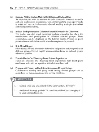 TOPIC 7 TEACHING SCIENCE TO ALL CHILDREN 
96 
(c) Examine All Curriculum Material for Ethnic and Cultural Bias 
As a teacher you must be sensitive to racist content in reference materials 
and also in classroom interactions. Use science teaching as an opportunity 
to select and use curriculum materials and teaching strategies that reflect 
and incorporate diversity. 
(d) Include the Experiences of Different Cultural Groups in the Classroom 
The teacher can also select classroom teaching examples that show the 
contributions and participation of different cultural groups. These 
contributions can be displayed on the bulletin boards. Projects or pupil 
presentations which infuse multicultural concepts can be planned. 
(e) Role Model Respect 
Show respect for and interest in differences in opinions and perspectives of 
different groups. Correct pupilsÊ misinformation based on cultural groups 
whenever possible. 
(f) Provide Hands-On, Discovery-Based Science Experiences 
Hands-on activities and discovery-based experiences help build pupil 
confidence and cultivate a positive attitude towards school. 
(g) Promote and Foster Healthy Interaction among Diverse Groups 
Collaborative learning and group work among diverse groups can be 
carried out for making decisions and solving problems. 
ACTIVITY 7.1 
1. Explain what you understand by the term „cultural diversity‰. 
2. Study each strategy given in 7.1.2 and discuss how you can apply it 
to your science classroom. 
 