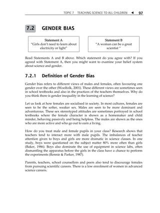 TOPIC 7 TEACHING SCIENCE TO ALL CHILDREN  
97 
GENDER BIAS 
Statement A 
7.2 
„Girls donÊt need to learn about 
electricity or light‰ 
Statement B 
„A woman can be a great 
scientist „ 
Read Statements A and B above. Which statement do you agree with? If you 
agreed with Statement A, then you might want to examine your belief system 
about science and gender. 
7.2.1 Definition of Gender Bias 
Gender bias refers to different views of males and females, often favouring one 
gender over the other (Woolfolk, 2001). These different views are sometimes seen 
in school textbooks and also in the practices of the teachers themselves. Why do 
you think there is gender inequality in the learning of science? 
Let us look at how females are socialised in society. In most cultures, females are 
seen to be the softer, weaker sex. Males are seen to be more dominant and 
adventurous. These sex stereotyped attitudes are sometimes portrayed in school 
textbooks where the female character is shown as a homemaker and child 
minder, behaving passively and being helpless. The males are shown as the ones 
who are more active and who go out to earn a living. 
How do you treat male and female pupils in your class? Research shows that 
teachers tend to interact more with male pupils. The imbalances of teacher 
attention given to boys and girls are more dramatic in science classes. In one 
study, boys were questioned on the subject matter 80% more often than girls 
(Baker, 1986). Boys also dominate the use of equipment in science labs, often 
dismantling the apparatus before the girls in the class have a chance to perform 
the experiments (Rennie  Parker, 1987). 
Parents, teachers, school counsellors and peers also tend to discourage females 
from pursuing scientific careers. There is a low enrolment of women in advanced 
science careers. 
 