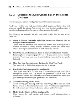 TOPIC 7 TEACHING SCIENCE TO ALL CHILDREN 
98 
7.2.2 Strategies to Avoid Gender Bias in the Science 
Classroom 
How can you as a teacher avoid gender bias in the science classroom? 
Firstly you need to form high expectations of all pupils and believe that both 
sexes are capable in science. You would also need to give equal amounts of 
attention and opportunities for success to both males and females. 
The following are strategies to help you avoid gender bias in your science 
classroom. 
(a) Check to See that Textbooks and Other Instructional Materials You are 
Using are Not Gender Biased 
Select and use resources that reflect the current and evolving roles of 
women and men in society. Posters, textbooks, videos and other media 
should have equal representation of both males and females. 
(b) Watch Out for Any Unintended Biases in Your Own Classroom Practices 
For example, do you group pupils by sex or do you call on one sex more for 
answers. You would also need to use teaching examples that are gender 
balanced. 
(c) Make Sure Your Expectations are the Same for All of Your Pupils 
You must believe that both sexes can succeed in science. 
(d) Use Gender-Free Language as Much as Possible 
„You guys‰ may be a popular way of addressing groups, but it is an 
example of gender bias. Try to put the placement of girls first in the 
sentence and balance this. Make the classroom atmosphere one where both 
girls and boys are encouraged, questioned and reinforced. 
(e) Avoid Stereotyping Jobs for Pupils 
Avoid having girls clean up and boys carry things. Make sure all pupils 
have a chance to do complex technical work. Provide equal opportunities 
for both sexes to participate in class and take on leadership roles. 
(f) Model Gender Balance by What You Say or Do 
Show respect for each gender and correct pupil misconceptions or 
attitudes. 
 