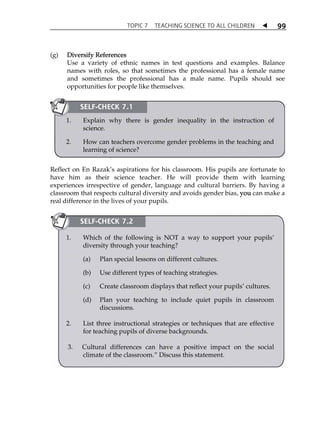 TOPIC 7 TEACHING SCIENCE TO ALL CHILDREN  
99 
(g) Diversify References 
Use a variety of ethnic names in test questions and examples. Balance 
names with roles, so that sometimes the professional has a female name 
and sometimes the professional has a male name. Pupils should see 
opportunities for people like themselves. 
SELF-CHECK 7.1 
1. Explain why there is gender inequality in the instruction of 
science. 
2. How can teachers overcome gender problems in the teaching and 
learning of science? 
Reflect on En RazakÊs aspirations for his classroom. His pupils are fortunate to 
have him as their science teacher. He will provide them with learning 
experiences irrespective of gender, language and cultural barriers. By having a 
classroom that respects cultural diversity and avoids gender bias, you can make a 
real difference in the lives of your pupils. 
SELF-CHECK 7.2 
1. Which of the following is NOT a way to support your pupilsÊ 
diversity through your teaching? 
(a) Plan special lessons on different cultures. 
(b) Use different types of teaching strategies. 
(c) Create classroom displays that reflect your pupilsÊ cultures. 
(d) Plan your teaching to include quiet pupils in classroom 
discussions. 
2. List three instructional strategies or techniques that are effective 
for teaching pupils of diverse backgrounds. 
3. Cultural differences can have a positive impact on the social 
climate of the classroom.‰ Discuss this statement. 
 