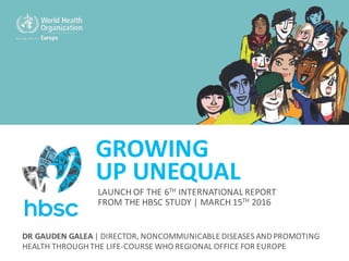 GROWING	
UP	UNEQUAL
DR	GAUDEN	GALEA |	DIRECTOR,	NONCOMMUNICABLE DISEASES	AND	PROMOTING	
HEALTH	THROUGH	THE	LIFE-COURSE	WHO	REGIONAL	OFFICE	FOR	EUROPE
LAUNCH	OF	THE	6TH INTERNATIONAL	REPORT	
FROM	THE	HBSC	STUDY	| MARCH	15TH 2016
 