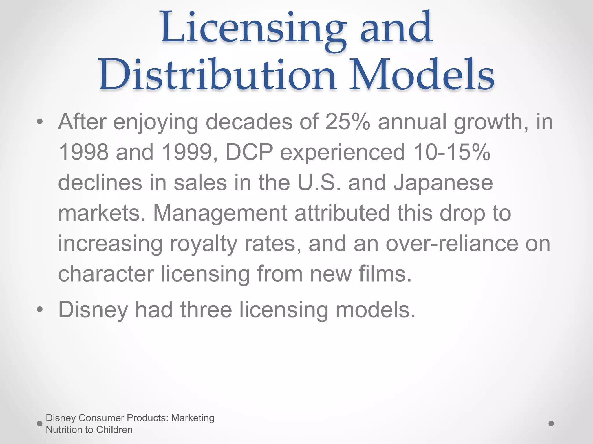 Licensing and
Distribution Models
• After enjoying decades of 25% annual growth, in
1998 and 1999, DCP experienced 10-15%
declines in sales in the U.S. and Japanese
markets. Management attributed this drop to
increasing royalty rates, and an over-reliance on
character licensing from new films.
• Disney had three licensing models.
Disney Consumer Products: Marketing
Nutrition to Children
 