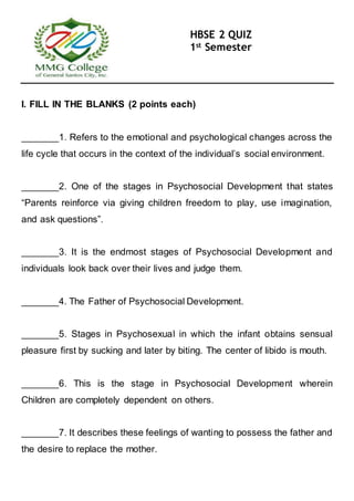 HBSE 2 QUIZ
1st Semester
I. FILL IN THE BLANKS (2 points each)
_______1. Refers to the emotional and psychological changes across the
life cycle that occurs in the context of the individual’s social environment.
_______2. One of the stages in Psychosocial Development that states
“Parents reinforce via giving children freedom to play, use imagination,
and ask questions”.
_______3. It is the endmost stages of Psychosocial Development and
individuals look back over their lives and judge them.
_______4. The Father of Psychosocial Development.
_______5. Stages in Psychosexual in which the infant obtains sensual
pleasure first by sucking and later by biting. The center of libido is mouth.
_______6. This is the stage in Psychosocial Development wherein
Children are completely dependent on others.
_______7. It describes these feelings of wanting to possess the father and
the desire to replace the mother.
 