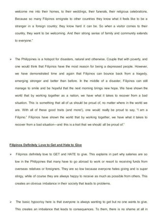welcome me into their homes, to their weddings, their funerals, their religious celebrations.
Because so many Filipinos emigrate to other countries they know what it feels like to be a
stranger in a foreign country; they know hard it can be. So when a visitor comes to their
country, they want to be welcoming. And their strong sense of family and community extends
to everyone.”
 The Philippines is a hotspot for disasters, natural and otherwise. Couple that with poverty, and
one would think that Filipinos have the most reason for being a depressed people. However,
we have demonstrated time and again that Filipinos can bounce back from a tragedy,
emerging stronger and better than before. In the middle of a disaster, Filipinos can still
manage to smile and be hopeful that the next morning brings new hope. We have shown the
world that by working together as a nation, we have what it takes to recover from a bad
situation. This is something that all of us should be proud of, no matter where in the world we
are. With all of these good traits (and more!), one would really be proud to say, “I am a
Filipino.” Filipinos have shown the world that by working together, we have what it takes to
recover from a bad situation—and this is a trait that we should all be proud of.”
Filipinos Definitely Love to Get and Hate to Give
 Filipinos definitely love to GET and HATE to give. This explains in part why salaries are so
low in the Philippines that many have to go abroad to work or resort to receiving funds from
overseas relatives or foreigners. They are so low because everyone hates giving and is super
stingy, while of course they are always happy to receive as much as possible from others. This
creates an obvious imbalance in their society that leads to problems.
 The basic hypocrisy here is that everyone is always wanting to get but no one wants to give.
This creates an imbalance that leads to consequences. To them, there is no shame at all in
 