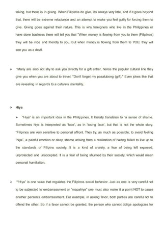 taking, but there is in giving. When Filipinos do give, it's always very little, and if it goes beyond
that, there will be extreme reluctance and an attempt to make you feel guilty for forcing them to
give. Giving goes against their nature. This is why foreigners who live in the Philippines or
have done business there will tell you that "When money is flowing from you to them (Filipinos)
they will be nice and friendly to you. But when money is flowing from them to YOU, they will
see you as a devil.
 “Many are also not shy to ask you directly for a gift either, hence the popular cultural line they
give you when you are about to travel: "Don't forget my pasalubong (gift)." Even jokes like that
are revealing in regards to a culture's mentality.
 Hiya
 “Hiya” is an important idea in the Philippines. It literally translates to ‘a sense of shame.
Sometimes hiya is interpreted as ‘face’, as in ‘losing face’, but that is not the whole story.
“Filipinos are very sensitive to personal affront. They try, as much as possible, to avoid feeling
“hiya”, a painful emotion or deep shame arising from a realization of having failed to live up to
the standards of Filipino society. It is a kind of anxiety, a fear of being left exposed,
unprotected and unaccepted. It is a fear of being shunned by their society, which would mean
personal humiliation.
 ““Hiya” is one value that regulates the Filipinos social behavior. Just as one is very careful not
to be subjected to embarrassment or “mapahiya” one must also make it a point NOT to cause
another person’s embarrassment. For example, in asking favor, both parties are careful not to
offend the other. So if a favor cannot be granted, the person who cannot oblige apologizes for
 