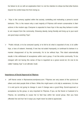 his failure to do so with an explanation that it is not his intention to refuse but that other factors
beyond his control keep him from doing so.
 “Hiya is the currency applied within the society, controlling and motivating a person’s social
behavior. This is the reason why a vast majority of Filipinos still remain conservative in their
actions in the modern age. Everyone is expected to have hiya in the way they behave in order
to win respect from the community. Dressing cleanly, being friendly and living up to your word
are good ways avoiding “hiya”.
 “Public ridicule, or to be censured openly, or to fail to do what is expected of one, is to suffer
hiya, a loss of esteem. Inversely, if one has not acted improperly, or continued to behave in a
manner disapproved of by the community, it's to be without hiya. This label automatically
results in the withdrawal of acceptance within one’s group, if not the entire community. To be
charged with not having this sense of hiya is regarded as a grave social sin, for one to be
called “walang hiya” is an ultimate insult.
Importance of Social Approval to Filipinos
 Jeff Harvie wrote in filipinawives.wordpress.com: “Filipinos are very aware of the opinions of
others and what people think of them. While this might seem a bit silly to westerners, it is how
it is and you’re not going to change it, even if change was a good thing. Social approval, or
acceptance by the group, is very important to Filipinos. If you, as the fiancé or husband of a
Filipina, do something to cause her to feel hiya within her social group, then you have
offended her and hurt her in ways you might never be able to appreciate.
 