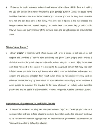  “Going out in public unshaven, unkempt and wearing dirty clothes, old flip flops and looking
like you just crawled off Smokey Mountain (a giant garbage dump in Manila) will cause her to
feel hiya. She wants the world to be proud of you because you are the living embodiment of
how well she can take care of her family. You never see Filipinos at the mall dressed like
beggars unless they are, indeed, begging. No matter how poor, when they go out in public
they will make sure every member of the family is clean and as well dressed as circumstances
allow.
Filipino "Amor Propio "
 “Amor propio” is Spanish word which means self –love; a sense of self-esteem or self
respect that prevents a person from swallowing his pride. Amor propio often implies a
vindictive reaction to questioning an individual’s action, integrity, or honor. Injury is personal
and does not need to be shared; it is enough to the aggrieved person that injury has been
inflicted. Amor propio is like a high tension wire, which holds an individuals self-respect and
esteem and provides protection from rebuff. Amor propio is not aroused by every insult or
offensive remark, but only by those which hit at an individual’s most highly valued attributes. If
amor propio is aroused, the impulse to hit back physically or verbally often overrides
pakikisama and the desire to avoid violence. [Source: Philippines Australia Business Council]
Importance of “Go-betweens” in the Filipino Society
 A breach of etiquette involving the inter-play between “hiya” and “amor propio” can be a
serious matter and face to face situations resolving the matter can be too potentially explosive
to be handled delicately and appropriately. An intermediary or “go-between” (locally termed as
“padrino”) is needed to defuse the situation.
 