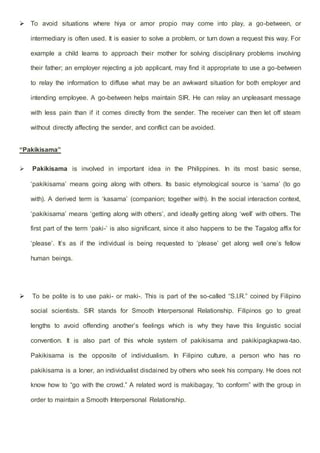  To avoid situations where hiya or amor propio may come into play, a go-between, or
intermediary is often used. It is easier to solve a problem, or turn down a request this way. For
example a child learns to approach their mother for solving disciplinary problems involving
their father; an employer rejecting a job applicant, may find it appropriate to use a go-between
to relay the information to diffuse what may be an awkward situation for both employer and
intending employee. A go-between helps maintain SIR. He can relay an unpleasant message
with less pain than if it comes directly from the sender. The receiver can then let off steam
without directly affecting the sender, and conflict can be avoided.
“Pakikisama”
 Pakikisama is involved in important idea in the Philippines. In its most basic sense,
‘pakikisama’ means going along with others. Its basic etymological source is ‘sama’ (to go
with). A derived term is ‘kasama’ (companion; together with). In the social interaction context,
‘pakikisama’ means ‘getting along with others’, and ideally getting along ‘well’ with others. The
first part of the term ‘paki-’ is also significant, since it also happens to be the Tagalog affix for
‘please’. It’s as if the individual is being requested to ‘please’ get along well one’s fellow
human beings.
 To be polite is to use paki- or maki-. This is part of the so-called “S.I.R.” coined by Filipino
social scientists. SIR stands for Smooth Interpersonal Relationship. Filipinos go to great
lengths to avoid offending another’s feelings which is why they have this linguistic social
convention. It is also part of this whole system of pakikisama and pakikipagkapwa-tao.
Pakikisama is the opposite of individualism. In Filipino culture, a person who has no
pakikisama is a loner, an individualist disdained by others who seek his company. He does not
know how to “go with the crowd.” A related word is makibagay, “to conform” with the group in
order to maintain a Smooth Interpersonal Relationship.
 