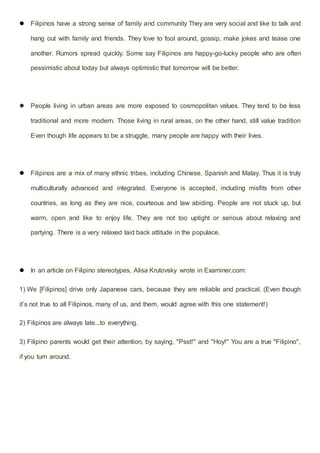  Filipinos have a strong sense of family and community They are very social and like to talk and
hang out with family and friends. They love to fool around, gossip, make jokes and tease one
another. Rumors spread quickly. Some say Filipinos are happy-go-lucky people who are often
pessimistic about today but always optimistic that tomorrow will be better.
 People living in urban areas are more exposed to cosmopolitan values. They tend to be less
traditional and more modern. Those living in rural areas, on the other hand, still value tradition
Even though life appears to be a struggle, many people are happy with their lives.
 Filipinos are a mix of many ethnic tribes, including Chinese, Spanish and Malay. Thus it is truly
multiculturally advanced and integrated. Everyone is accepted, including misfits from other
countries, as long as they are nice, courteous and law abiding. People are not stuck up, but
warm, open and like to enjoy life. They are not too uptight or serious about relaxing and
partying. There is a very relaxed laid back attitude in the populace.
 In an article on Filipino stereotypes, Alisa Krutovsky wrote in Examiner.com:
1) We [Filipinos] drive only Japanese cars, because they are reliable and practical. (Even though
it’s not true to all Filipinos, many of us, and them, would agree with this one statement!)
2) Filipinos are always late...to everything.
3) Filipino parents would get their attention, by saying, "Psst!" and "Hoy!" You are a true "Filipino",
if you turn around.
 