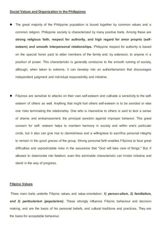 Social Values and Organization in the Philippines
 The great majority of the Philippine population is bound together by common values and a
common religion. Philippine society is characterized by many positive traits. Among these are
strong religious faith, respect for authority, and high regard for amor proprio (self-
esteem) and smooth interpersonal relationships. Philippine respect for authority is based
on the special honor paid to elder members of the family and, by extension, to anyone in a
position of power. This characteristic is generally conducive to the smooth running of society,
although, when taken to extreme, it can develop into an authoritarianism that discourages
independent judgment and individual responsibility and initiative.
 Filipinos are sensitive to attacks on their own self-esteem and cultivate a sensitivity to the self-
esteem of others as well. Anything that might hurt others self-esteem is to be avoided or else
one risks terminating the relationship. One who is insensitive to others is said to lack a sense
of shame and embarrassment, the principal sanction against improper behavior. This great
concern for self- esteem helps to maintain harmony in society and within one's particular
circle, but it also can give rise to clannishness and a willingness to sacrifice personal integrity
to remain in the good graces of the group. Strong personal faith enables Filipinos to face great
difficulties and unpredictable risks in the assurance that "God will take care of things." But, if
allowed to deteriorate into fatalism, even this admirable characteristic can hinder initiative and
stand in the way of progress.
Filipino Values
Three main traits underlie Filipino values and value-orientation: 1) person-alism, 2) familialism,
and 3) particularism (popularism). These strongly influence Filipino behaviour and decision
making, and are the basis of his personal beliefs, and cultural traditions and practices. They are
the basis for acceptable behaviour.
 