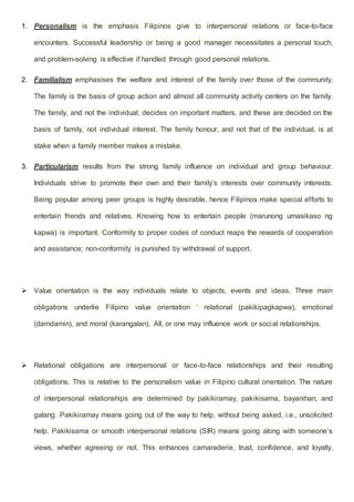 1. Personalism is the emphasis Filipinos give to interpersonal relations or face-to-face
encounters. Successful leadership or being a good manager necessitates a personal touch,
and problem-solving is effective if handled through good personal relations.
2. Familialism emphasises the welfare and interest of the family over those of the community.
The family is the basis of group action and almost all community activity centers on the family.
The family, and not the individual, decides on important matters, and these are decided on the
basis of family, not individual interest. The family honour, and not that of the individual, is at
stake when a family member makes a mistake.
3. Particularism results from the strong family influence on individual and group behaviour.
Individuals strive to promote their own and their family’s interests over community interests.
Being popular among peer groups is highly desirable, hence Filipinos make special efforts to
entertain friends and relatives. Knowing how to entertain people (marunong umasikaso ng
kapwa) is important. Conformity to proper codes of conduct reaps the rewards of cooperation
and assistance; non-conformity is punished by withdrawal of support.
 Value orientation is the way individuals relate to objects, events and ideas. Three main
obligations underlie Filipino value orientation ‘ relational (pakikipagkapwa), emotional
(damdamin), and moral (karangalan). All, or one may influence work or social relationships.
 Relational obligations are interpersonal or face-to-face relationships and their resulting
obligations. This is relative to the personalism value in Filipino cultural orientation. The nature
of interpersonal relationships are determined by pakikiramay, pakikisama, bayanihan, and
galang. Pakikiramay means going out of the way to help, without being asked, i.e., unsolicited
help. Pakikisama or smooth interpersonal relations (SIR) means going along with someone’s
views, whether agreeing or not. This enhances camaraderie, trust, confidence, and loyalty.
 