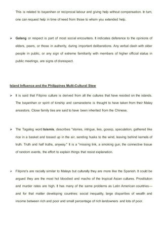 This is related to bayanihan or reciprocal labour and giving help without compensation. In turn,
one can request help in time of need from those to whom you extended help.
 Galang or respect is part of most social encounters. It indicates deference to the opinions of
elders, peers, or those in authority, during important deliberations. Any verbal clash with older
people in public, or any sign of extreme familiarity with members of higher official status in
public meetings, are signs of disrespect.
Island Influence and the Philippines Multi-Cultural Stew
 It is said that Filipino culture is derived from all the cultures that have resided on the islands.
The bayanihan or spirit of kinship and camaraderie is thought to have taken from their Malay
ancestors. Close family ties are said to have been inherited from the Chinese.
 The Tagalog word tsismis, describes "stories, intrigue, lies, gossip, speculation, gathered like
rice in a basket and tossed up in the air, sending husks to the wind, leaving behind kernels of
truth. Truth and half truths, anyway." It is a "missing link, a smoking gun, the connective tissue
of random events, the effort to explain things that resist explanation.
 Filipino's are racially similar to Malays but culturally they are more like the Spanish. It could be
argued they are the most hot bloodied and macho of the tropical Asian cultures. Prostitution
and murder rates are high. It has many of the same problems as Latin American countries—
and for that matter developing countries: social inequality, large disparities of wealth and
income between rich and poor and small percentage of rich landowners and lots of poor.
 