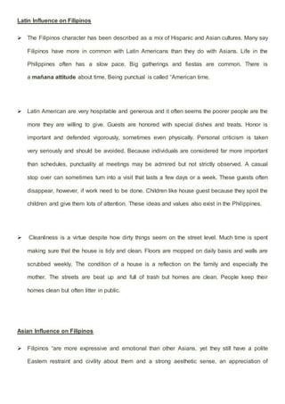 Latin Influence on Filipinos
 The Filipinos character has been described as a mix of Hispanic and Asian cultures. Many say
Filipinos have more in common with Latin Americans than they do with Asians. Life in the
Philippines often has a slow pace. Big gatherings and fiestas are common. There is
a mañana attitude about time. Being punctual is called “American time.
 Latin American are very hospitable and generous and it often seems the poorer people are the
more they are willing to give. Guests are honored with special dishes and treats. Honor is
important and defended vigorously, sometimes even physically. Personal criticism is taken
very seriously and should be avoided. Because individuals are considered far more important
than schedules, punctuality at meetings may be admired but not strictly observed. A casual
stop over can sometimes turn into a visit that lasts a few days or a week. These guests often
disappear, however, if work need to be done. Children like house guest because they spoil the
children and give them lots of attention. These ideas and values also exist in the Philippines.
 Cleanliness is a virtue despite how dirty things seem on the street level. Much time is spent
making sure that the house is tidy and clean. Floors are mopped on daily basis and walls are
scrubbed weekly. The condition of a house is a reflection on the family and especially the
mother. The streets are beat up and full of trash but homes are clean. People keep their
homes clean but often litter in public.
Asian Influence on Filipinos
 Filipinos “are more expressive and emotional than other Asians, yet they still have a polite
Eastern restraint and civility about them and a strong aesthetic sense, an appreciation of
 