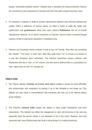 beauty—particularly beautiful women.” Despite have a reputation for being emotional, Filipinos
are surprised by overt expressions of emotion and don’t like when people raise their voice.
 An emphasis is placed on skills to smooth interpersonal relations and minimize interpersonal
conflict. When a difference of opinion arises, an effort is made to settle the matter with
euphemisms and go-betweens rather than open criticism. Pakikisama—the art of smooth
interpersonal relations—is of utmost importance to Filipinos. Social control is exerted through
customs similar to adat found elsewhere in Southeast Asia.
 Filipinos and Southeast Asians consider it rude to say "no" directly. They often say something
like "maybe," "I am busy," or even "yes" when they really mean "no," or convey a no answer in
a way that foreigners don't understand. This behavior sometimes causes confusion with
Westerners who like a "yes" or "no" answer, and who tend to believe there is a possibility of a
"yes" unless they are told "no" straight out.
Filipino Traits
1. The Filipino attitude of bahala na (“come what may”) enables a person to meet difficulties
and shortcomings with resignation by leaving it up to the Almighty to sort things out. This
attitude can also result in overconfidence that everything will work out in his interest without
doing anything.
2. The Filipino’s mañana habit causes the delays in many public transactions and even
corporations. This attitude can effect the engagement to wait until tomorrow or the next day
especially when the person involve is not interested or not in the mood. However, one must
remember that many Filipinos take their time in doing things or in making decisions.
 