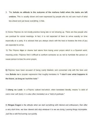 3. The bahala na attitude is the outcome of the mañana habit when the tasks are left
undone. This is usually shown and even expressed by people who do not care much of what
lies ahead and just leave everything in fate.
4) Some Filipinos do not mostly practice being late or not showing up. There are few people who
are punctual for social meetings. In fact, it is not expected of them to arrive exactly on time
especially at a party. It is advised that you always check with the host or hostess the time of you
are expected to arrive.
5) The Filipino hiya or shame trait stems from losing amor propio which is a Spanish word,
meaning pride. Filipinos find it difficult to confront someone so as not to humiliate the person or
cause person to lose his amor propio.
6) Filipinos have been accused of being overly fatalistic and concerned only with the here and
now. Bahala na is popular expression that roughly translates to “I don’t care what happens in
the future, as long as I survive now.”
7) Utang na Loob- is a Filipino cultural trait which, when translated literally, means "a debt of
one's inner self (loob). It is also often translated as a "debt of gratitude."
8) Ningas Cogon is the attitude when we start something with interest and enthusiasm, then after
a very short time, we lose interest and stop whatever it is we are doing. Leaving things incomplete.
Just like a wild fire burning out quickly.
 