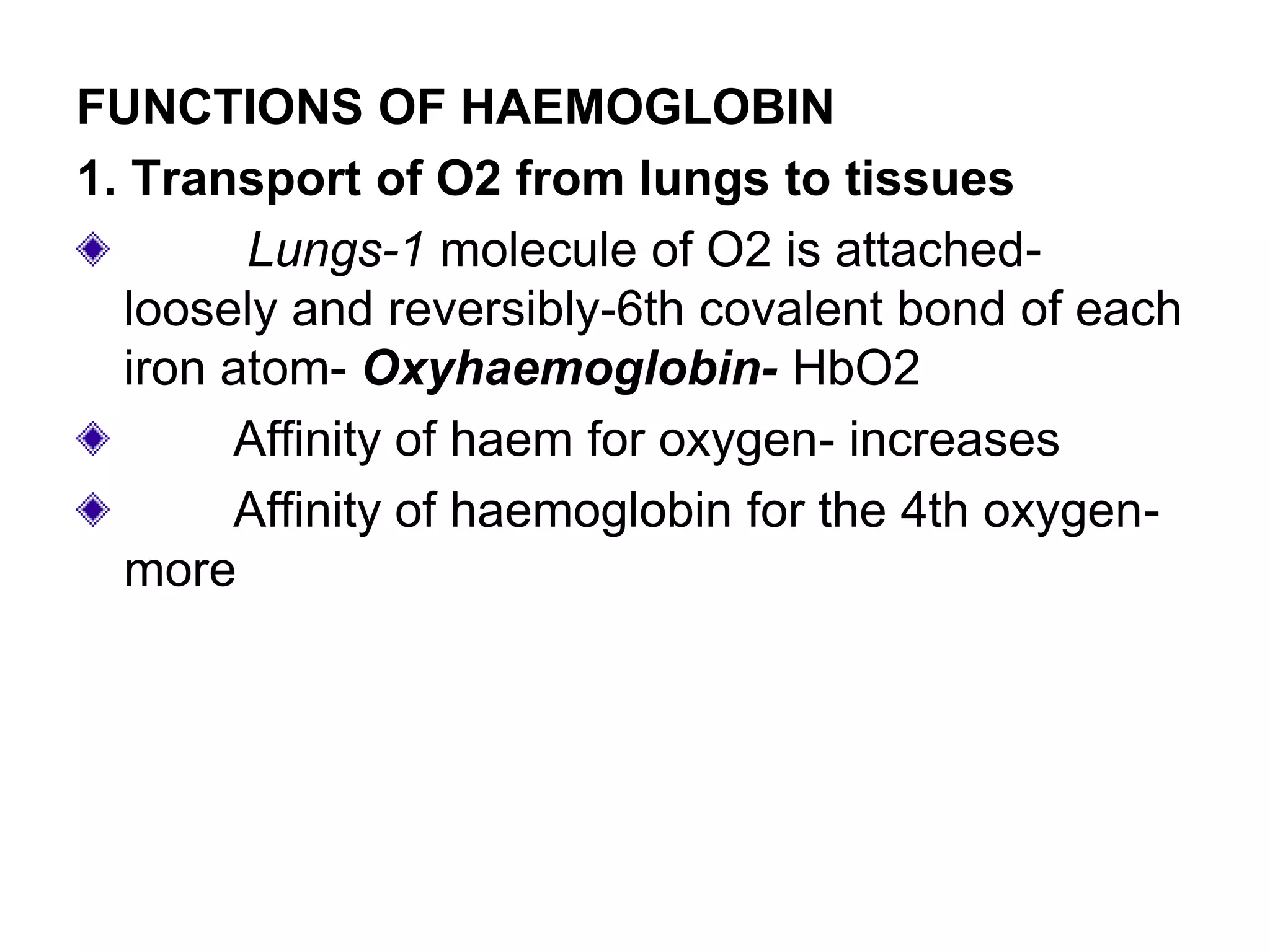 FUNCTIONS OF HAEMOGLOBIN
1. Transport of O2 from lungs to tissues
Lungs-1 molecule of O2 is attached-
loosely and reversibly-6th covalent bond of each
iron atom- Oxyhaemoglobin- HbO2
Affinity of haem for oxygen- increases
Affinity of haemoglobin for the 4th oxygen-
more
 