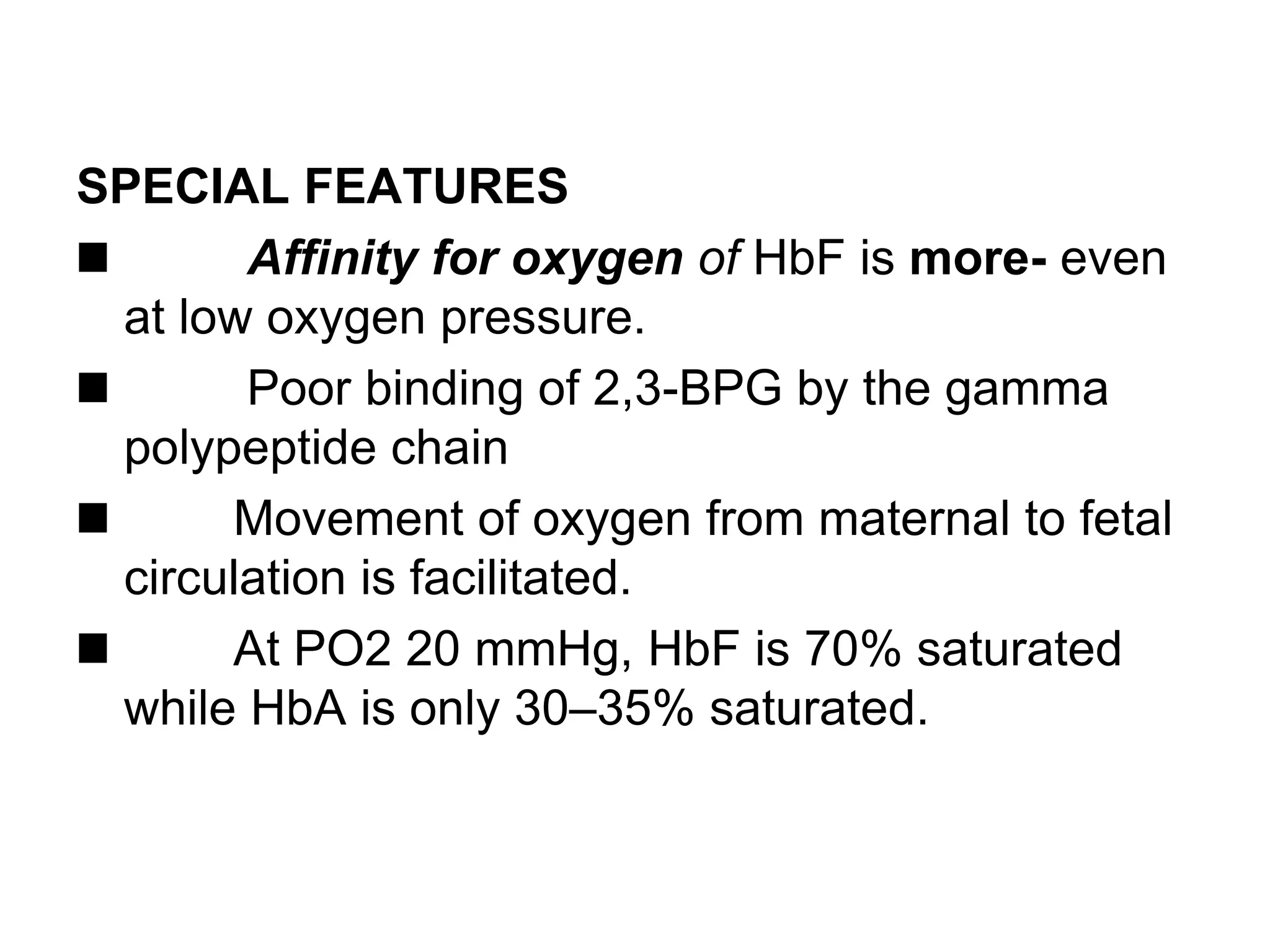 SPECIAL FEATURES
Affinity for oxygen of HbF is more- even
at low oxygen pressure.
Poor binding of 2,3-BPG by the gamma
polypeptide chain
Movement of oxygen from maternal to fetal
circulation is facilitated.
At PO2 20 mmHg, HbF is 70% saturated
while HbA is only 30–35% saturated.
 