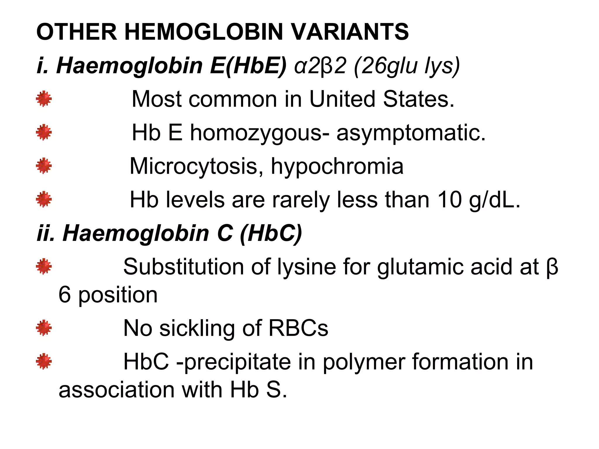OTHER HEMOGLOBIN VARIANTS
i. Haemoglobin E(HbE) α2β2 (26glu lys)
Most common in United States.
Hb E homozygous- asymptomatic.
Microcytosis, hypochromia
Hb levels are rarely less than 10 g/dL.
ii. Haemoglobin C (HbC)
Substitution of lysine for glutamic acid at β
6 position
No sickling of RBCs
HbC -precipitate in polymer formation in
association with Hb S.
 